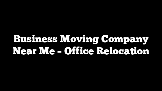 Business Moving Company Near Me – Office Relocation